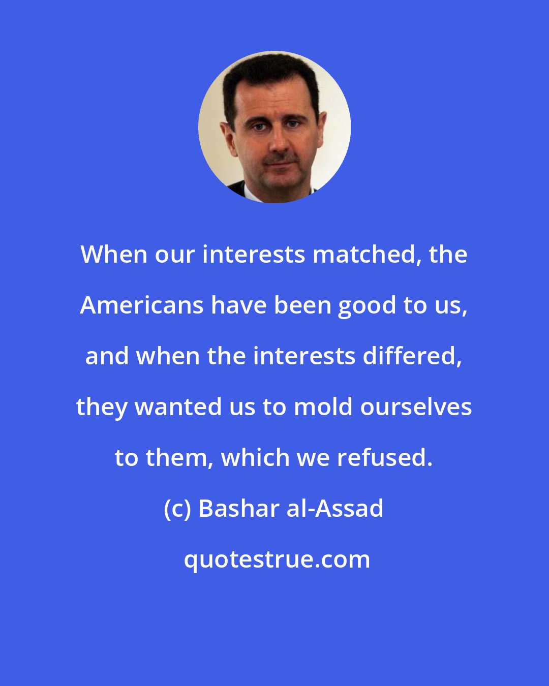 Bashar al-Assad: When our interests matched, the Americans have been good to us, and when the interests differed, they wanted us to mold ourselves to them, which we refused.