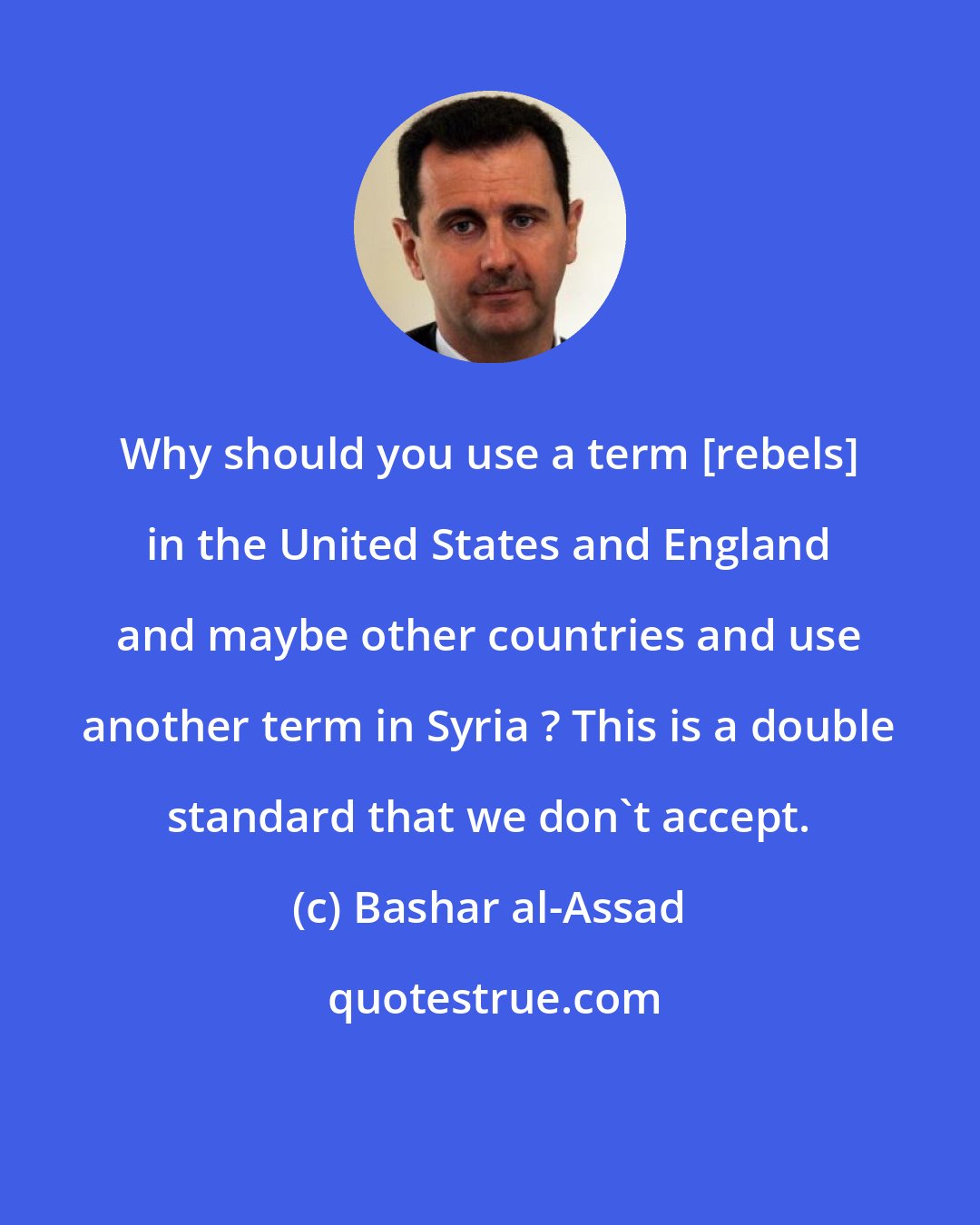 Bashar al-Assad: Why should you use a term [rebels] in the United States and England and maybe other countries and use another term in Syria ? This is a double standard that we don't accept.