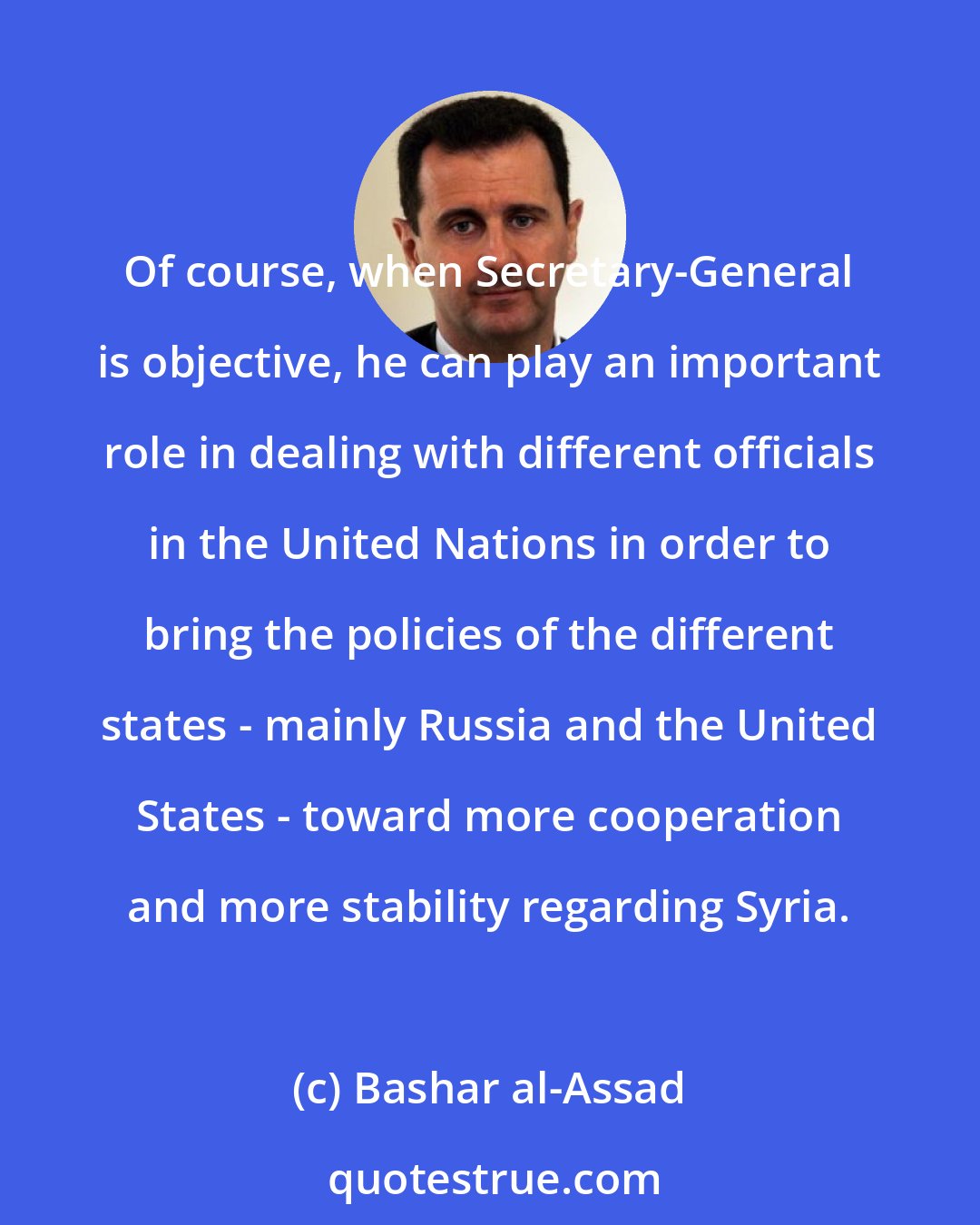 Bashar al-Assad: Of course, when Secretary-General is objective, he can play an important role in dealing with different officials in the United Nations in order to bring the policies of the different states - mainly Russia and the United States - toward more cooperation and more stability regarding Syria.