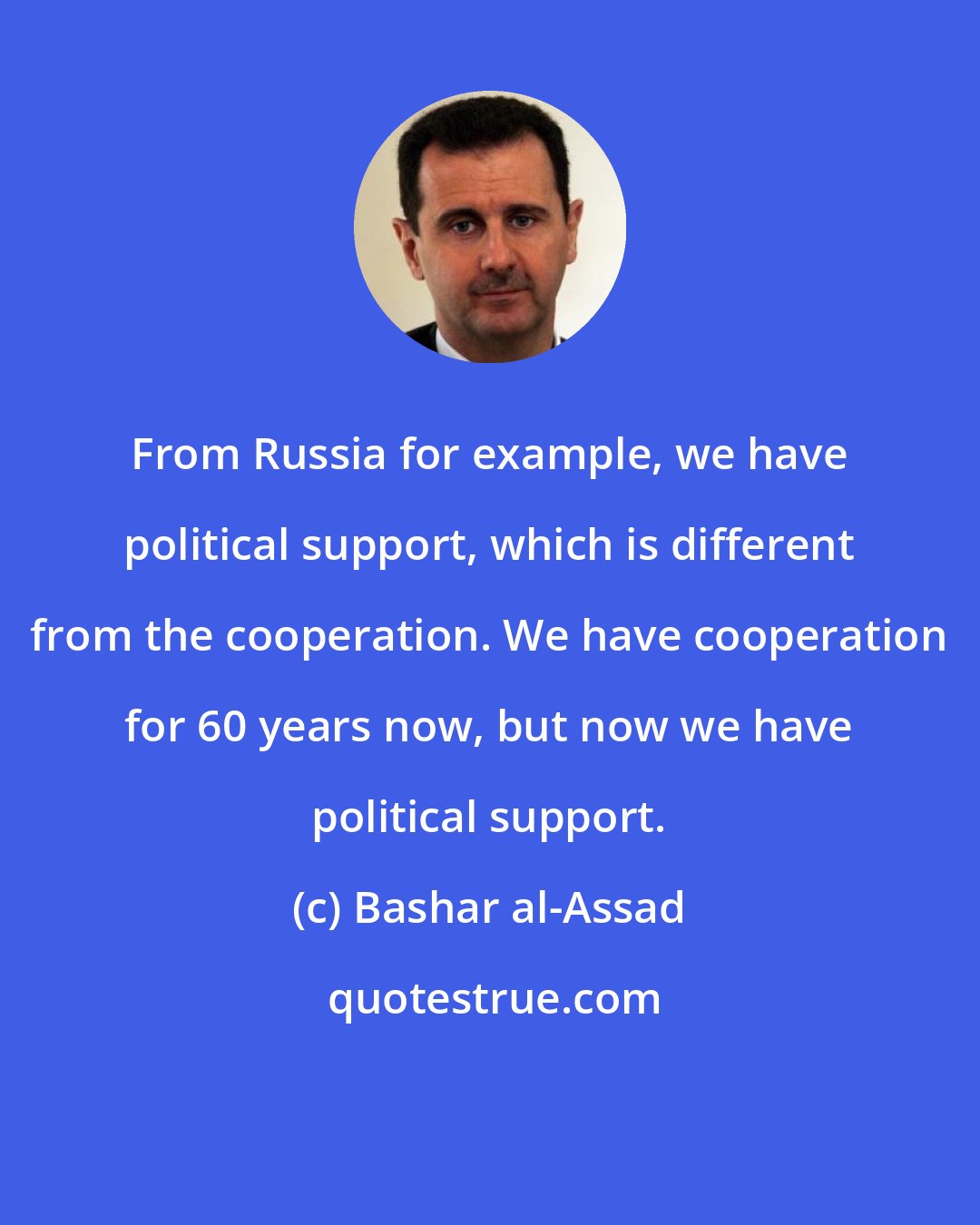 Bashar al-Assad: From Russia for example, we have political support, which is different from the cooperation. We have cooperation for 60 years now, but now we have political support.