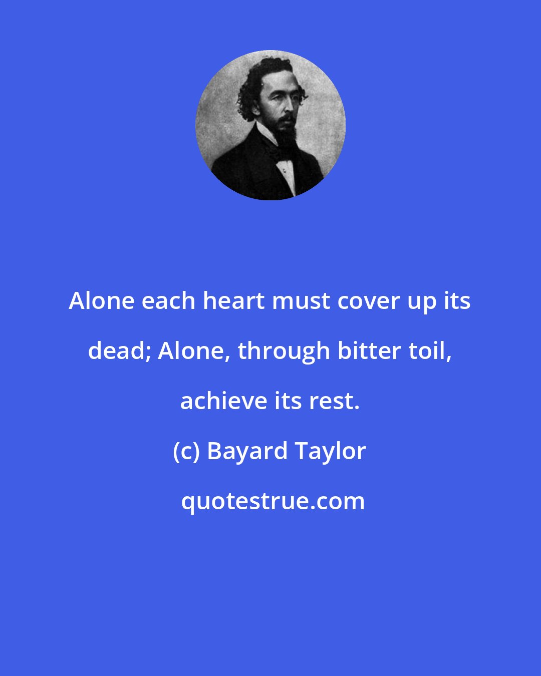 Bayard Taylor: Alone each heart must cover up its dead; Alone, through bitter toil, achieve its rest.