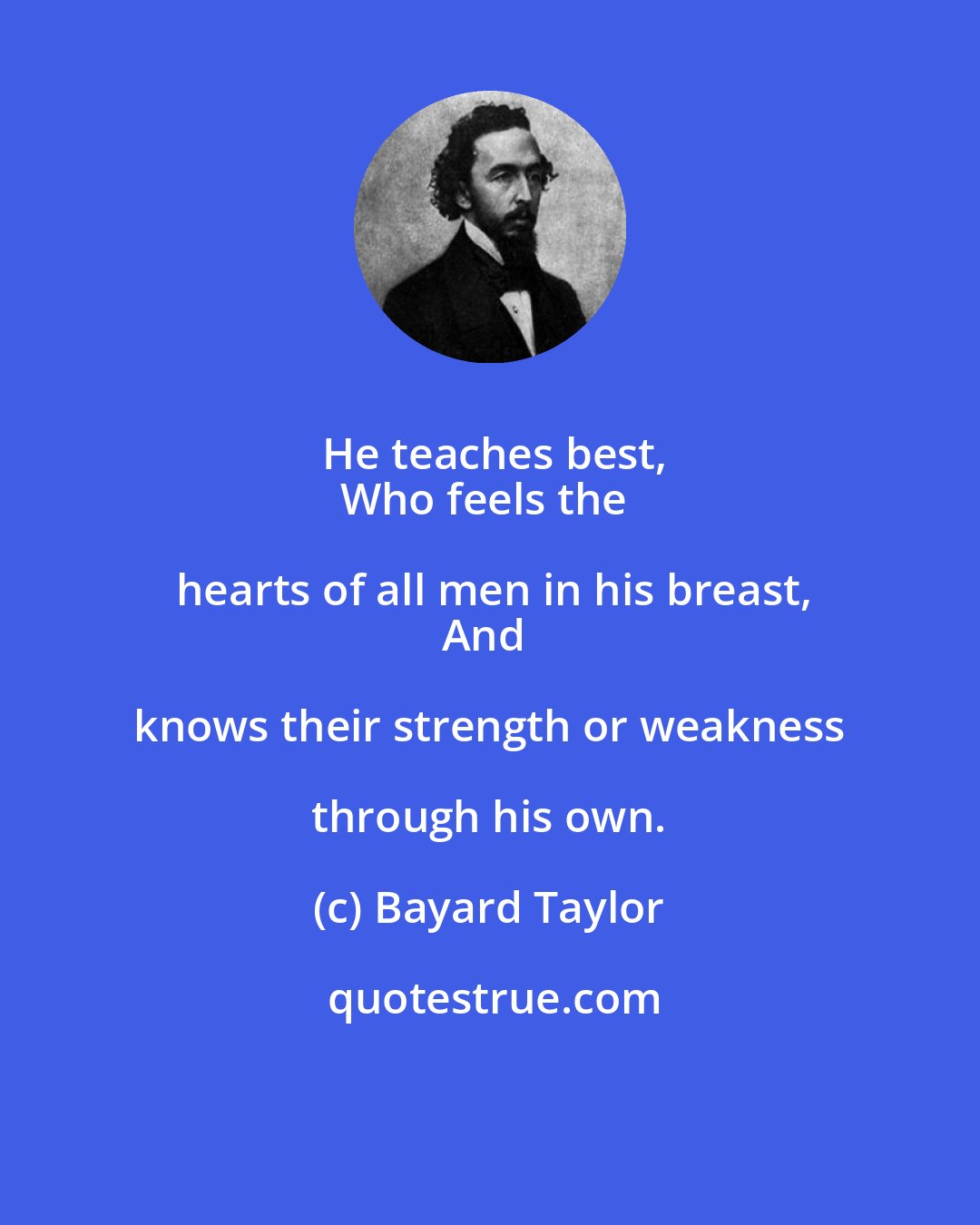 Bayard Taylor: He teaches best,
Who feels the hearts of all men in his breast,
And knows their strength or weakness through his own.