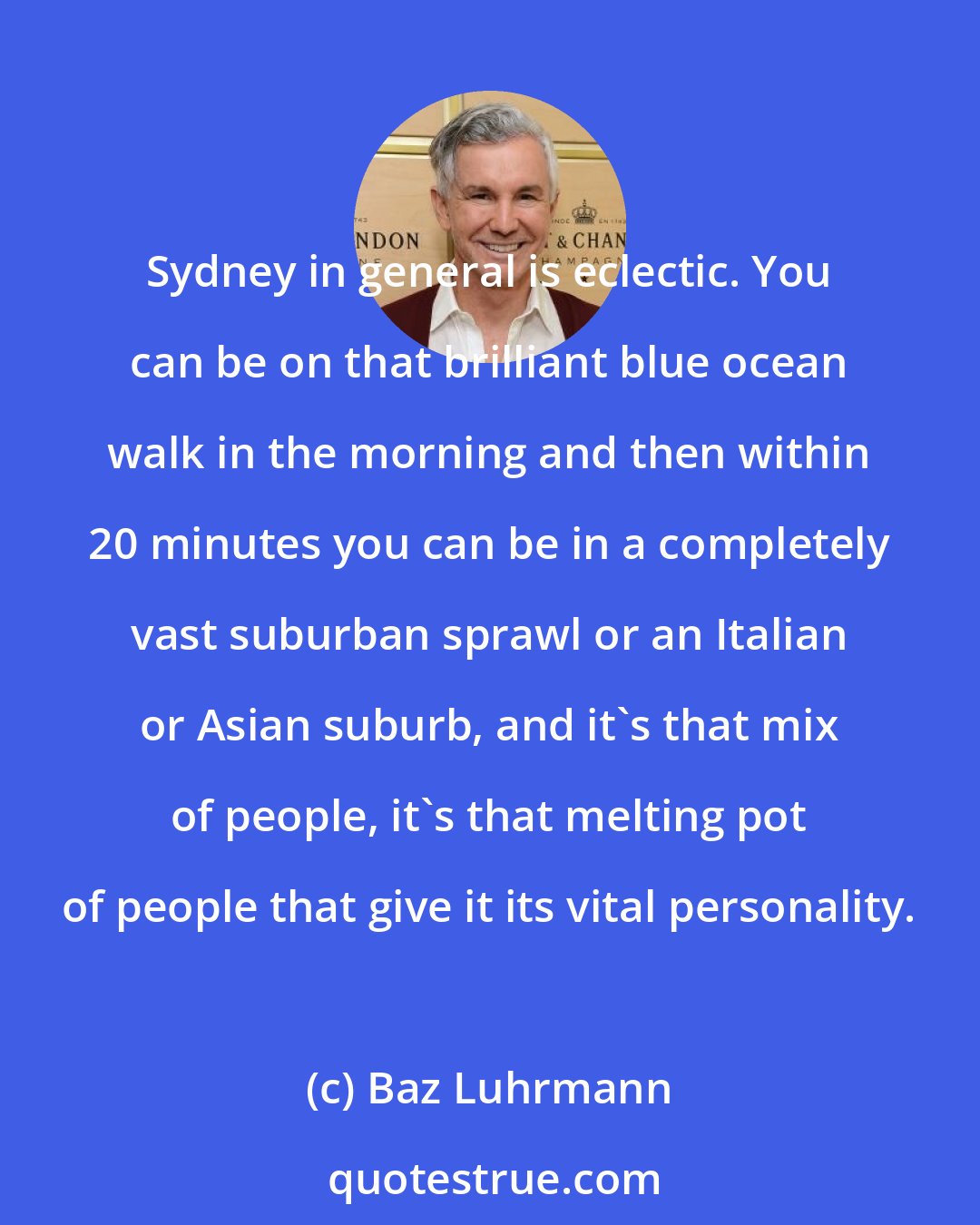 Baz Luhrmann: Sydney in general is eclectic. You can be on that brilliant blue ocean walk in the morning and then within 20 minutes you can be in a completely vast suburban sprawl or an Italian or Asian suburb, and it's that mix of people, it's that melting pot of people that give it its vital personality.