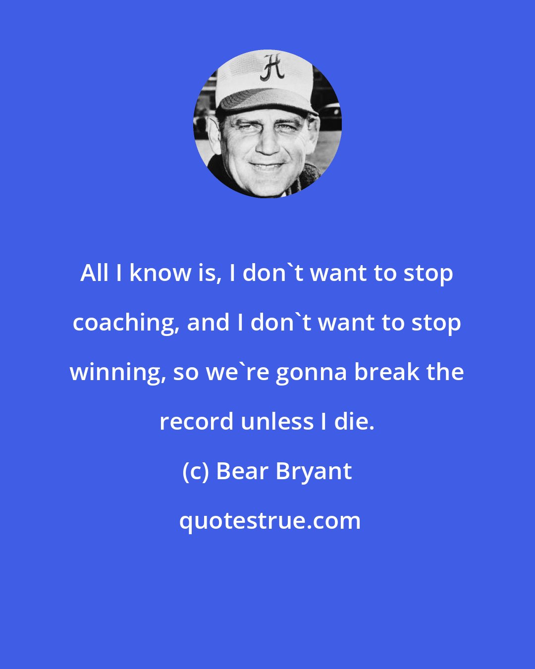 Bear Bryant: All I know is, I don't want to stop coaching, and I don't want to stop winning, so we're gonna break the record unless I die.