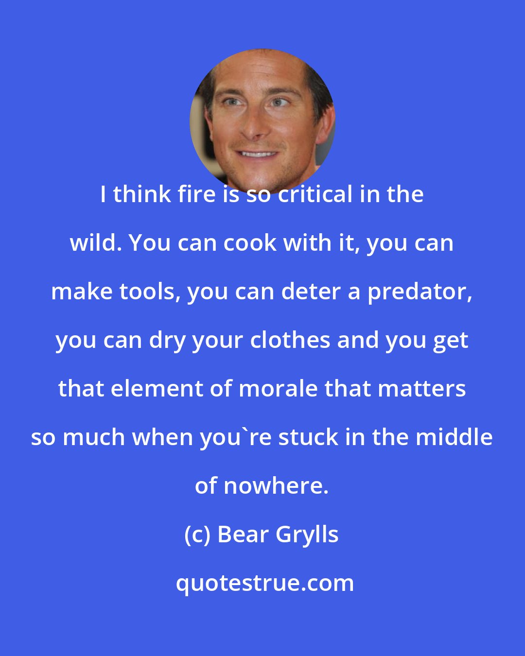 Bear Grylls: I think fire is so critical in the wild. You can cook with it, you can make tools, you can deter a predator, you can dry your clothes and you get that element of morale that matters so much when you're stuck in the middle of nowhere.