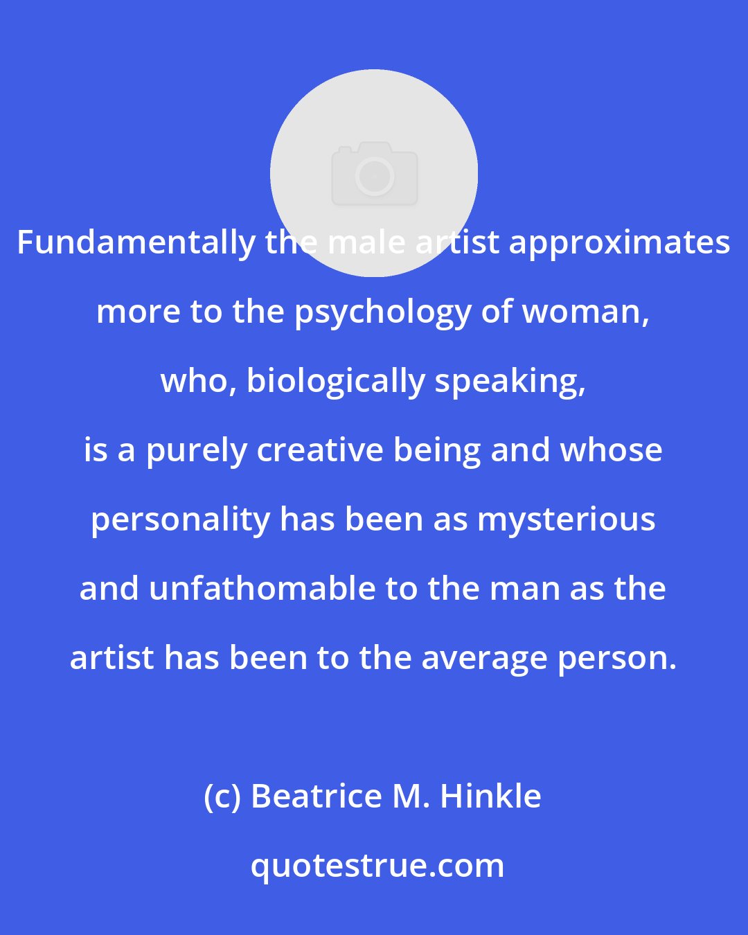 Beatrice M. Hinkle: Fundamentally the male artist approximates more to the psychology of woman, who, biologically speaking, is a purely creative being and whose personality has been as mysterious and unfathomable to the man as the artist has been to the average person.