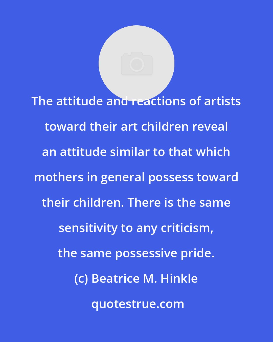 Beatrice M. Hinkle: The attitude and reactions of artists toward their art children reveal an attitude similar to that which mothers in general possess toward their children. There is the same sensitivity to any criticism, the same possessive pride.