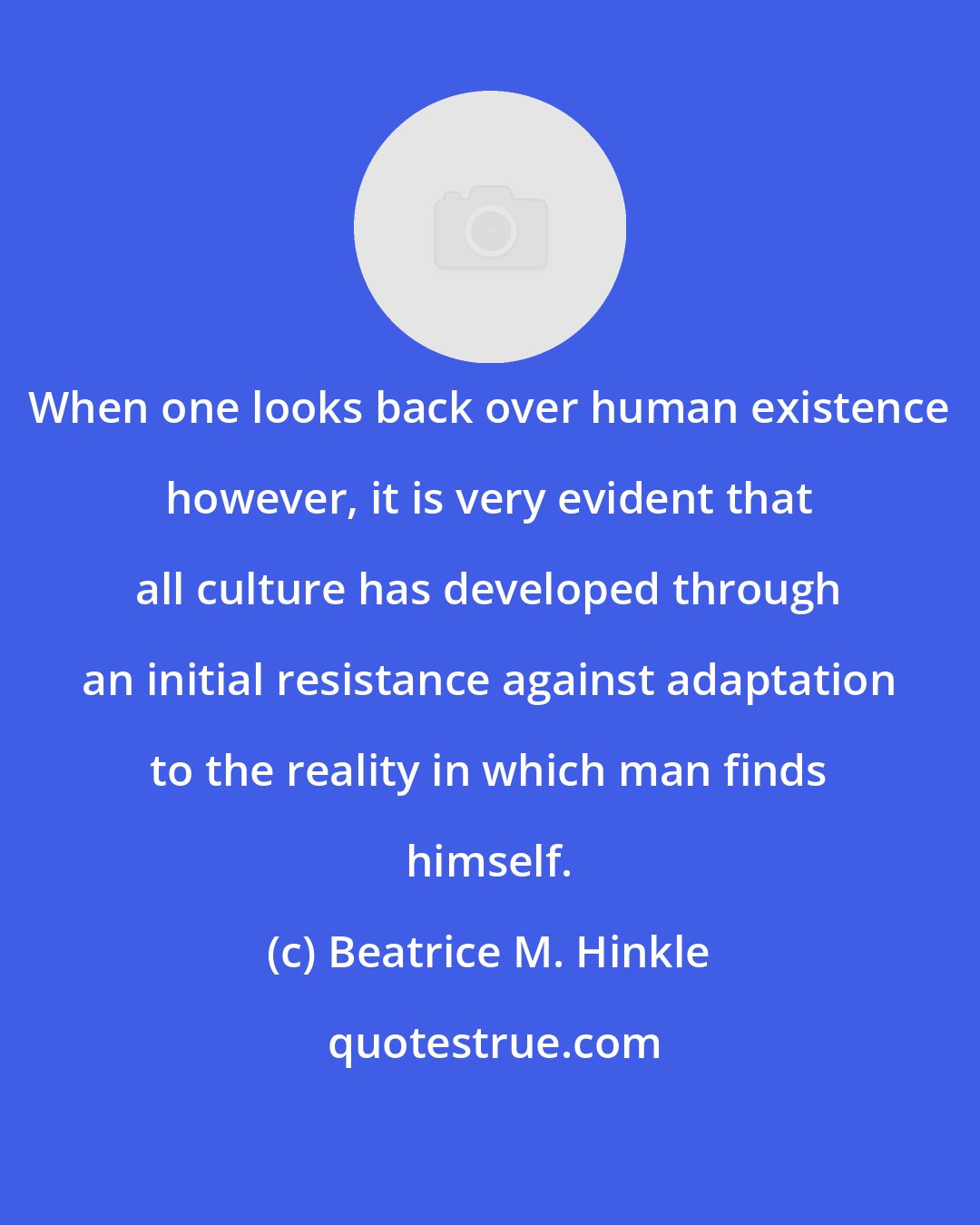 Beatrice M. Hinkle: When one looks back over human existence however, it is very evident that all culture has developed through an initial resistance against adaptation to the reality in which man finds himself.