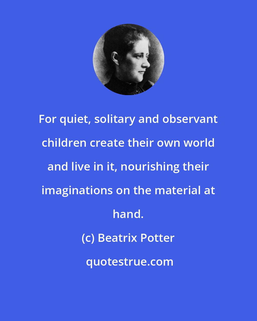 Beatrix Potter: For quiet, solitary and observant children create their own world and live in it, nourishing their imaginations on the material at hand.