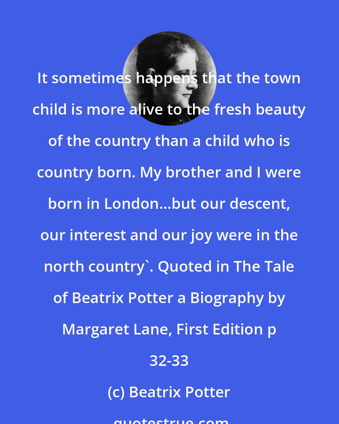 Beatrix Potter: It sometimes happens that the town child is more alive to the fresh beauty of the country than a child who is country born. My brother and I were born in London...but our descent, our interest and our joy were in the north country'. Quoted in The Tale of Beatrix Potter a Biography by Margaret Lane, First Edition p 32-33