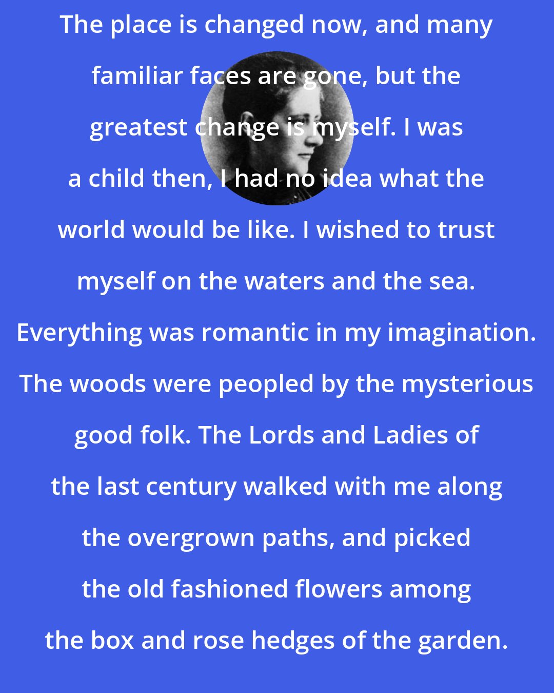 Beatrix Potter: The place is changed now, and many familiar faces are gone, but the greatest change is myself. I was a child then, I had no idea what the world would be like. I wished to trust myself on the waters and the sea. Everything was romantic in my imagination. The woods were peopled by the mysterious good folk. The Lords and Ladies of the last century walked with me along the overgrown paths, and picked the old fashioned flowers among the box and rose hedges of the garden.