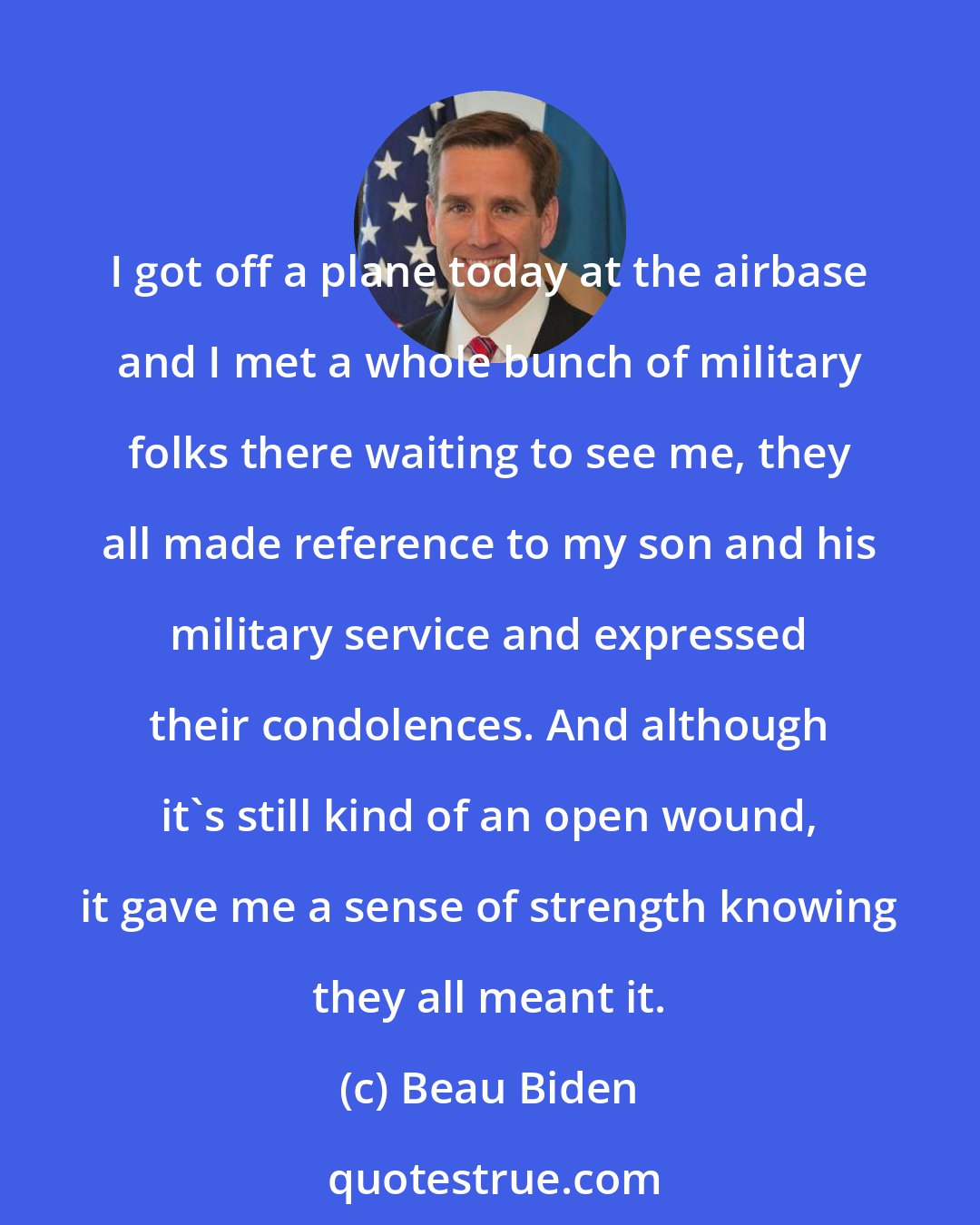 Beau Biden: I got off a plane today at the airbase and I met a whole bunch of military folks there waiting to see me, they all made reference to my son and his military service and expressed their condolences. And although it's still kind of an open wound, it gave me a sense of strength knowing they all meant it.