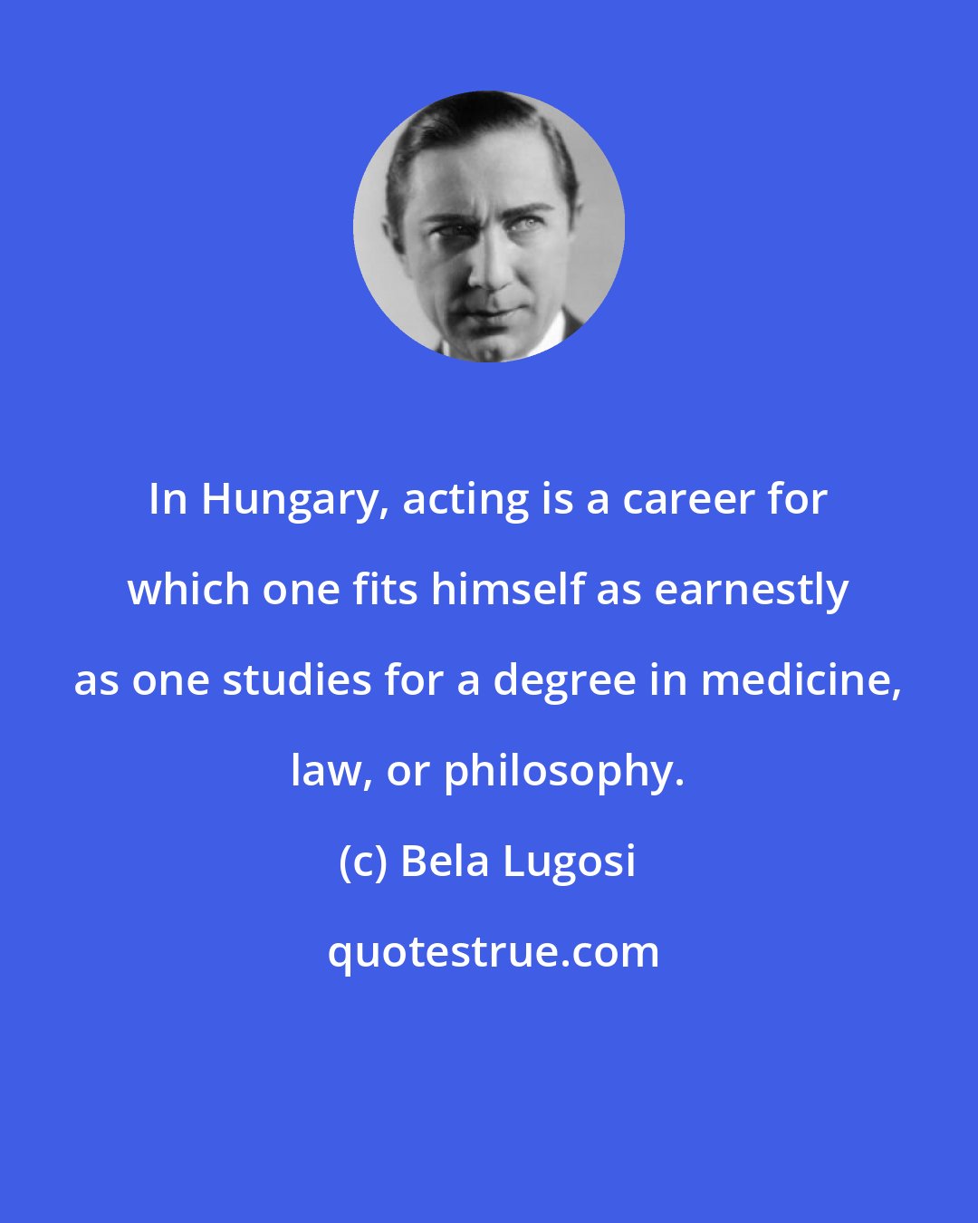Bela Lugosi: In Hungary, acting is a career for which one fits himself as earnestly as one studies for a degree in medicine, law, or philosophy.
