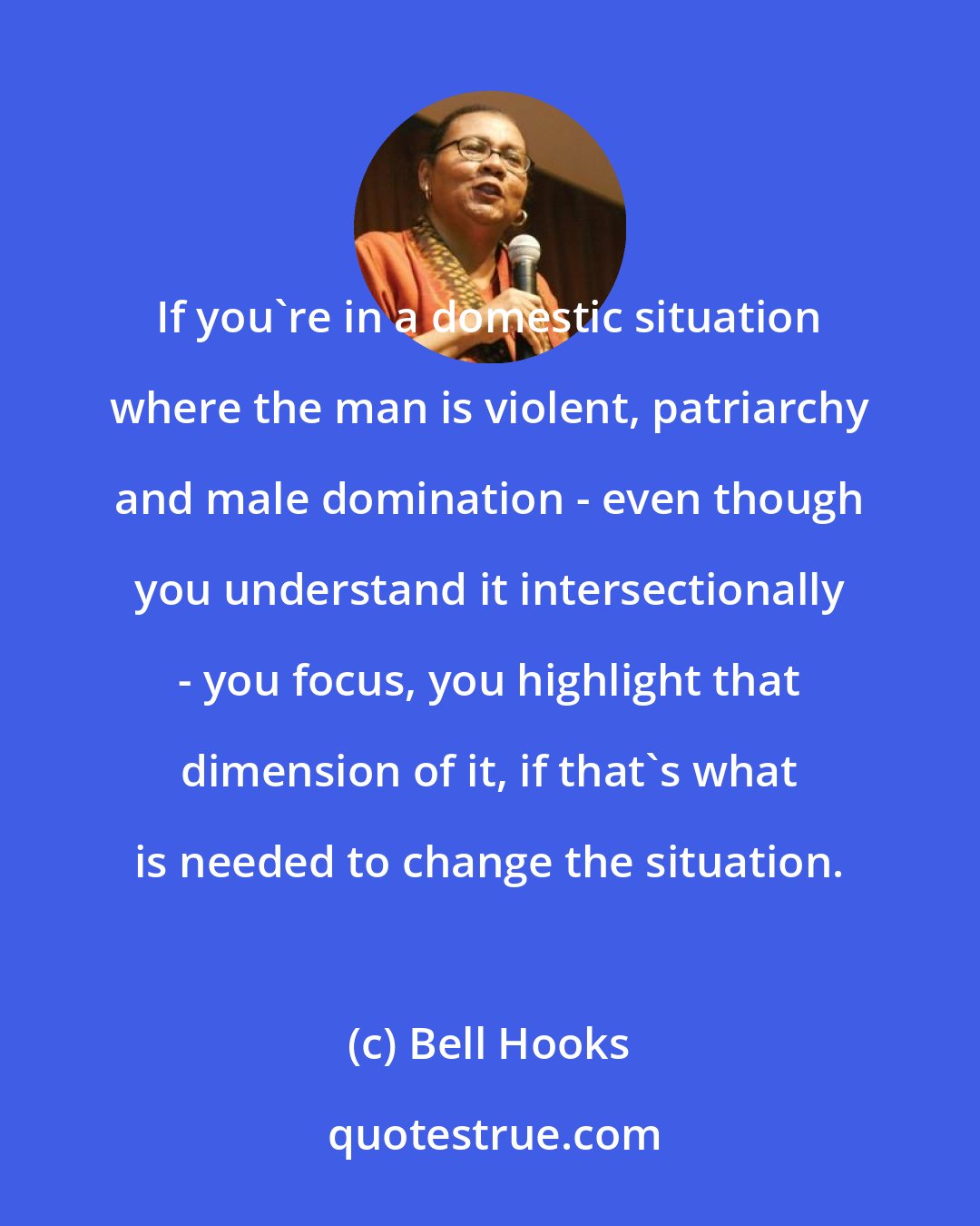 Bell Hooks: If you're in a domestic situation where the man is violent, patriarchy and male domination - even though you understand it intersectionally - you focus, you highlight that dimension of it, if that's what is needed to change the situation.