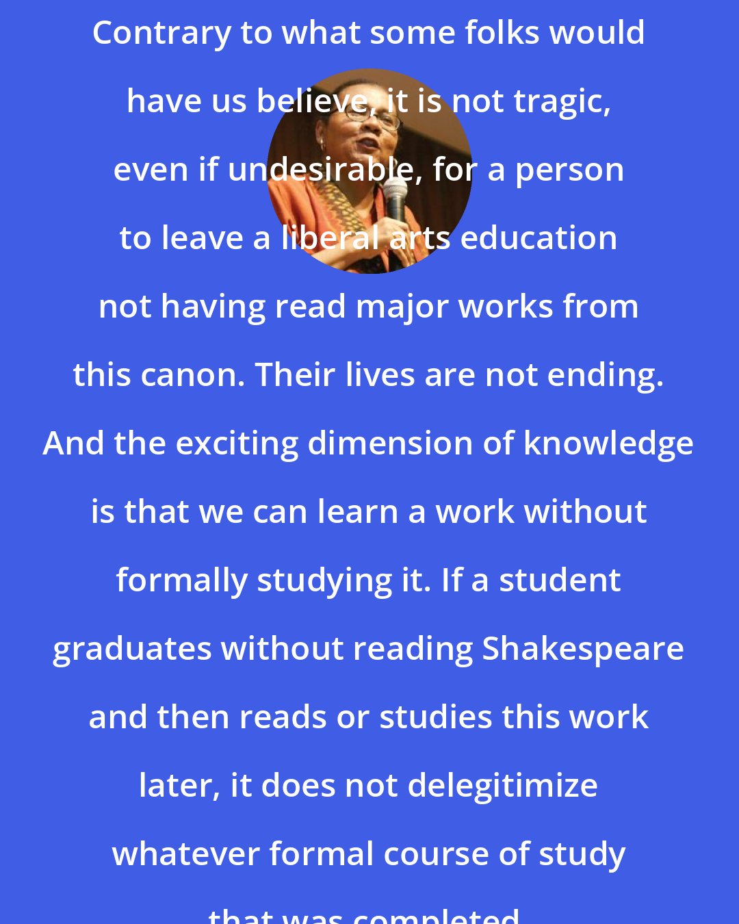 Bell Hooks: Contrary to what some folks would have us believe, it is not tragic, even if undesirable, for a person to leave a liberal arts education not having read major works from this canon. Their lives are not ending. And the exciting dimension of knowledge is that we can learn a work without formally studying it. If a student graduates without reading Shakespeare and then reads or studies this work later, it does not delegitimize whatever formal course of study that was completed.
