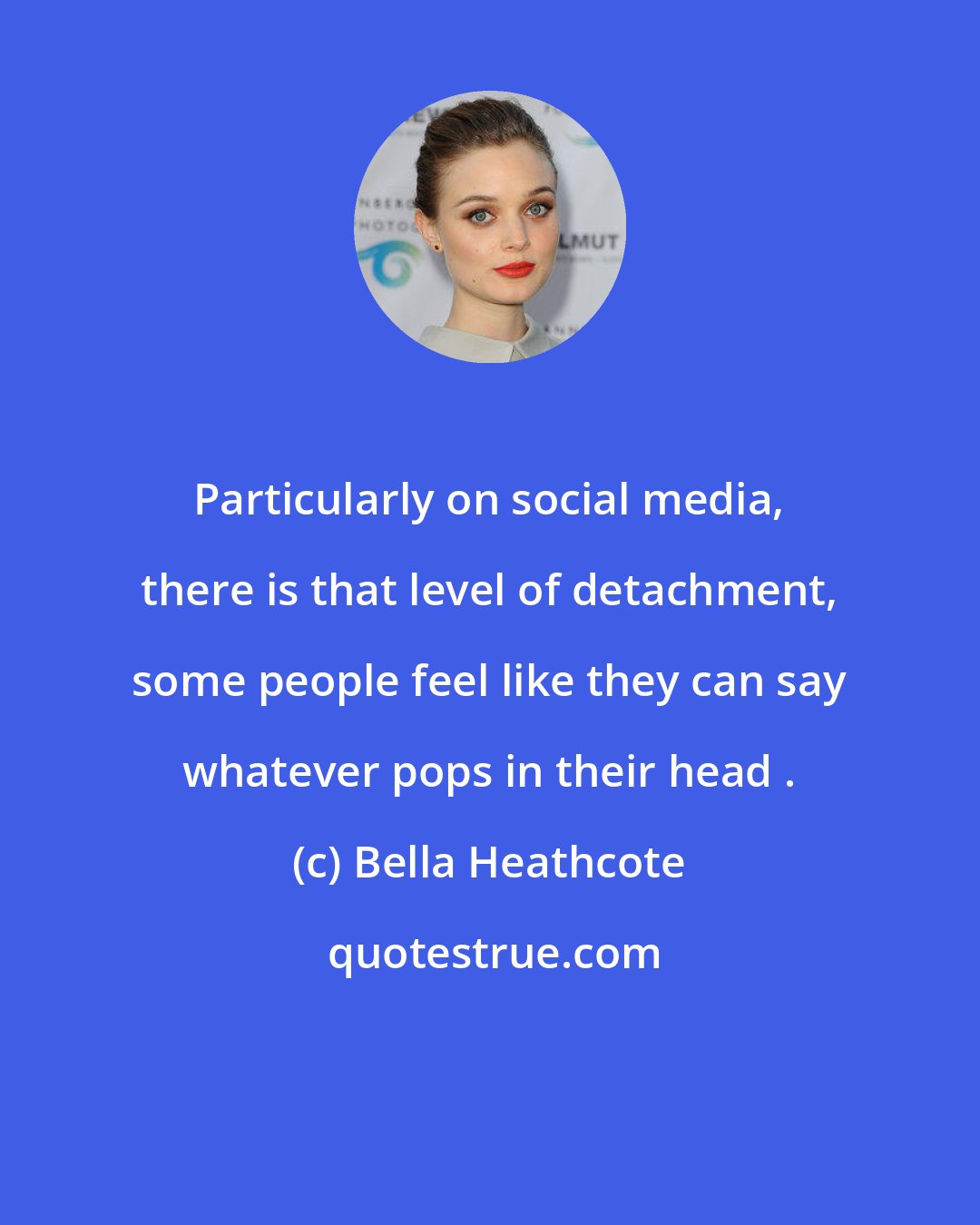Bella Heathcote: Particularly on social media, there is that level of detachment, some people feel like they can say whatever pops in their head .