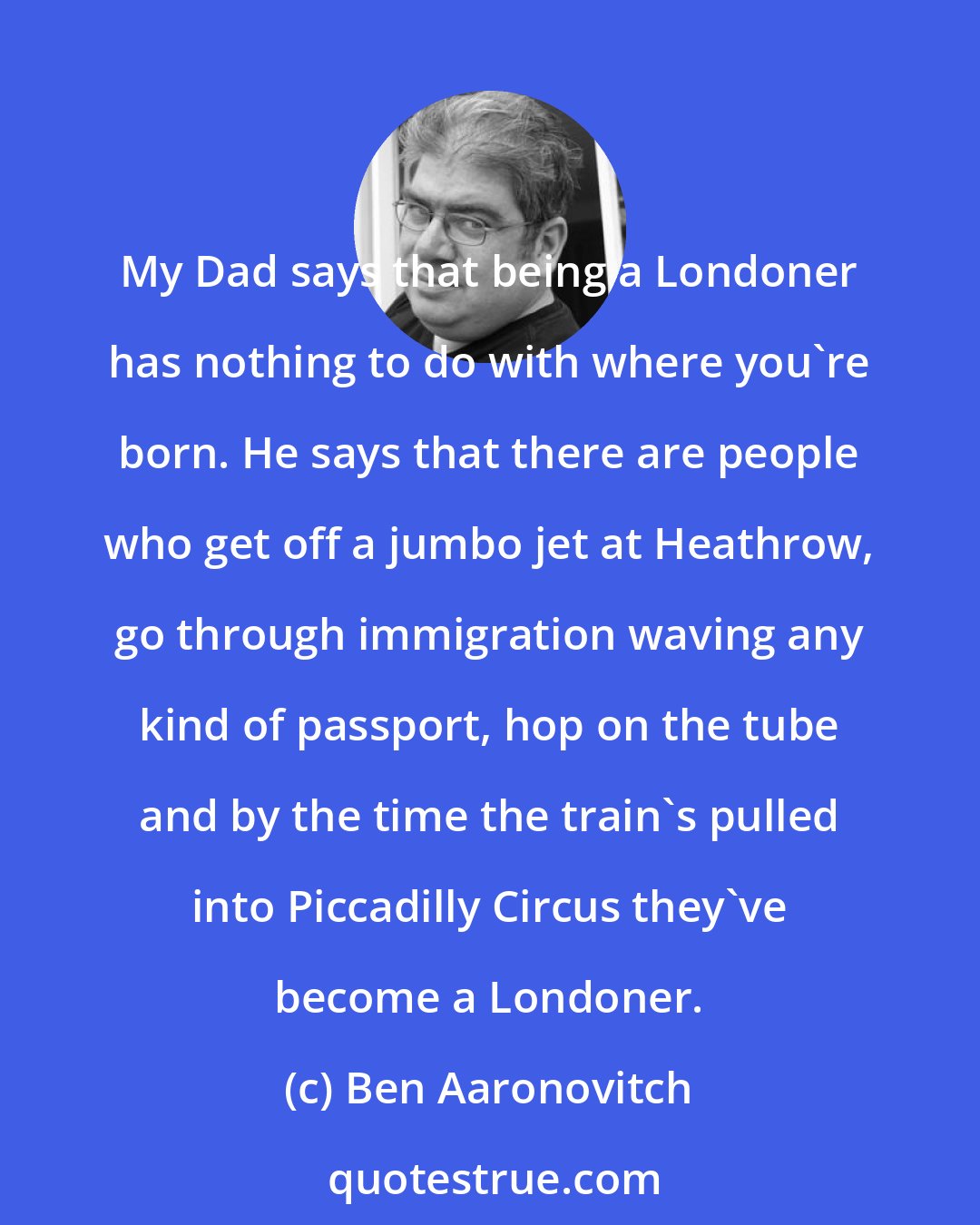 Ben Aaronovitch: My Dad says that being a Londoner has nothing to do with where you're born. He says that there are people who get off a jumbo jet at Heathrow, go through immigration waving any kind of passport, hop on the tube and by the time the train's pulled into Piccadilly Circus they've become a Londoner.