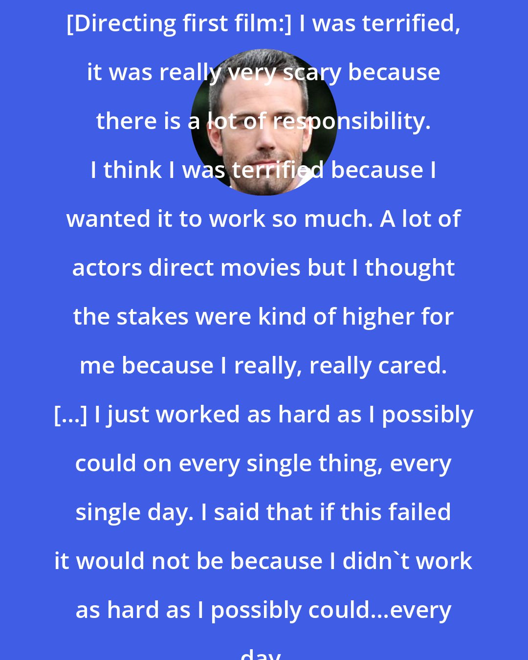 Ben Affleck: [Directing first film:] I was terrified, it was really very scary because there is a lot of responsibility. I think I was terrified because I wanted it to work so much. A lot of actors direct movies but I thought the stakes were kind of higher for me because I really, really cared. [...] I just worked as hard as I possibly could on every single thing, every single day. I said that if this failed it would not be because I didn't work as hard as I possibly could...every day.