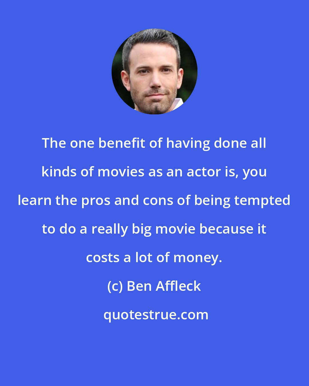 Ben Affleck: The one benefit of having done all kinds of movies as an actor is, you learn the pros and cons of being tempted to do a really big movie because it costs a lot of money.
