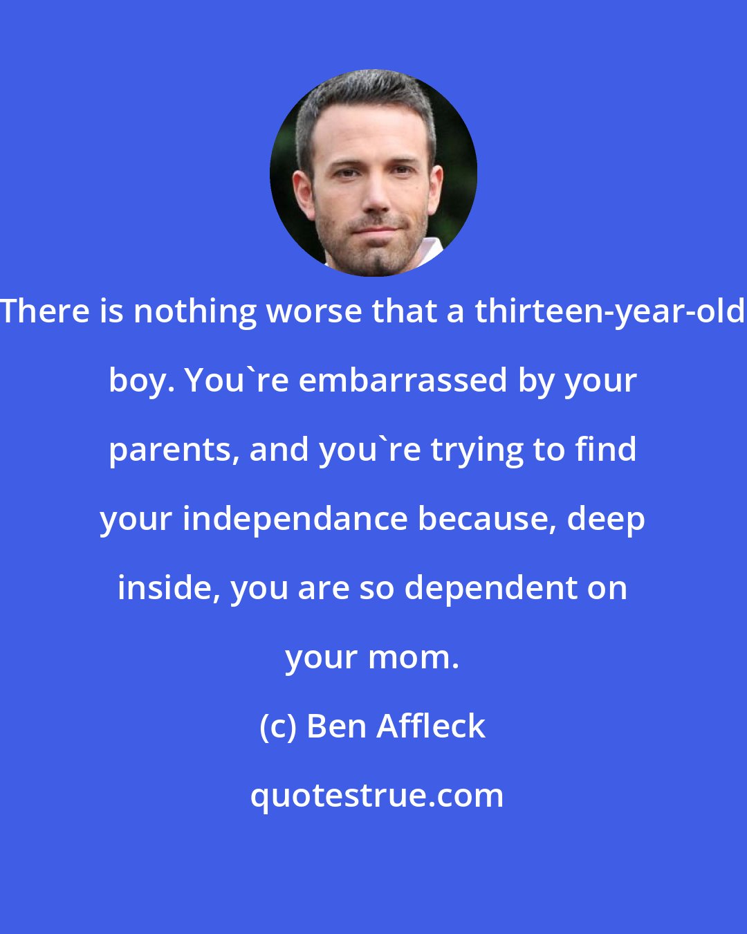 Ben Affleck: There is nothing worse that a thirteen-year-old boy. You're embarrassed by your parents, and you're trying to find your independance because, deep inside, you are so dependent on your mom.