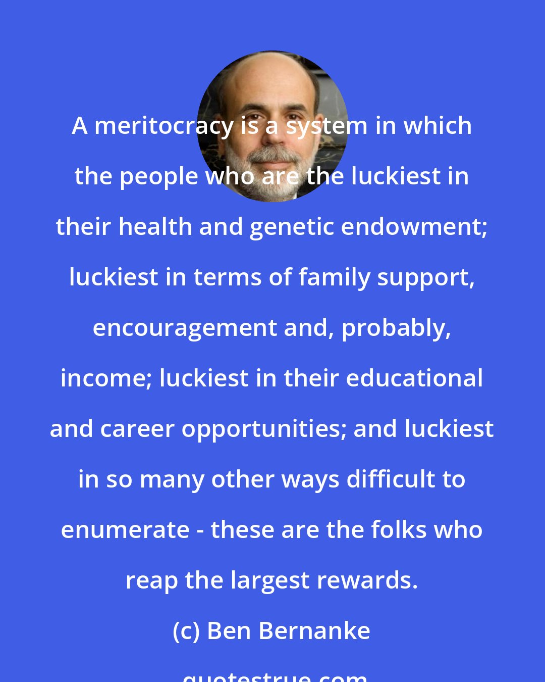 Ben Bernanke: A meritocracy is a system in which the people who are the luckiest in their health and genetic endowment; luckiest in terms of family support, encouragement and, probably, income; luckiest in their educational and career opportunities; and luckiest in so many other ways difficult to enumerate - these are the folks who reap the largest rewards.