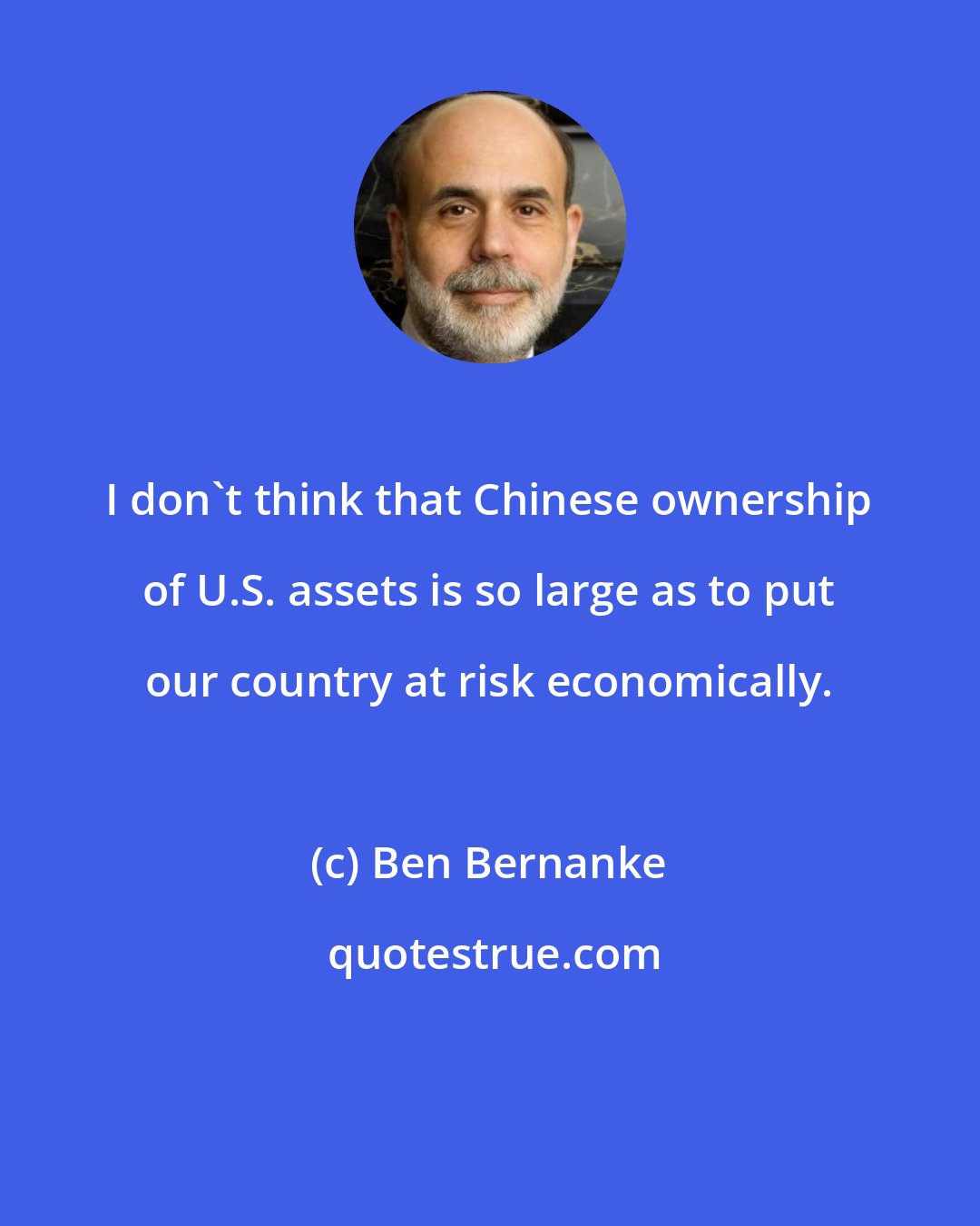 Ben Bernanke: I don't think that Chinese ownership of U.S. assets is so large as to put our country at risk economically.