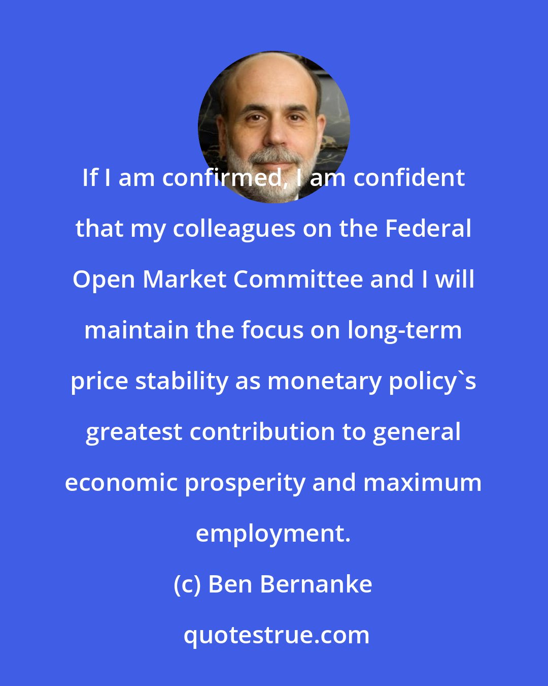 Ben Bernanke: If I am confirmed, I am confident that my colleagues on the Federal Open Market Committee and I will maintain the focus on long-term price stability as monetary policy's greatest contribution to general economic prosperity and maximum employment.