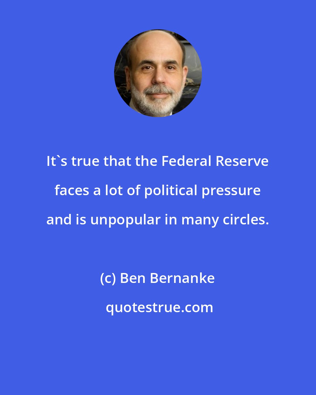 Ben Bernanke: It's true that the Federal Reserve faces a lot of political pressure and is unpopular in many circles.