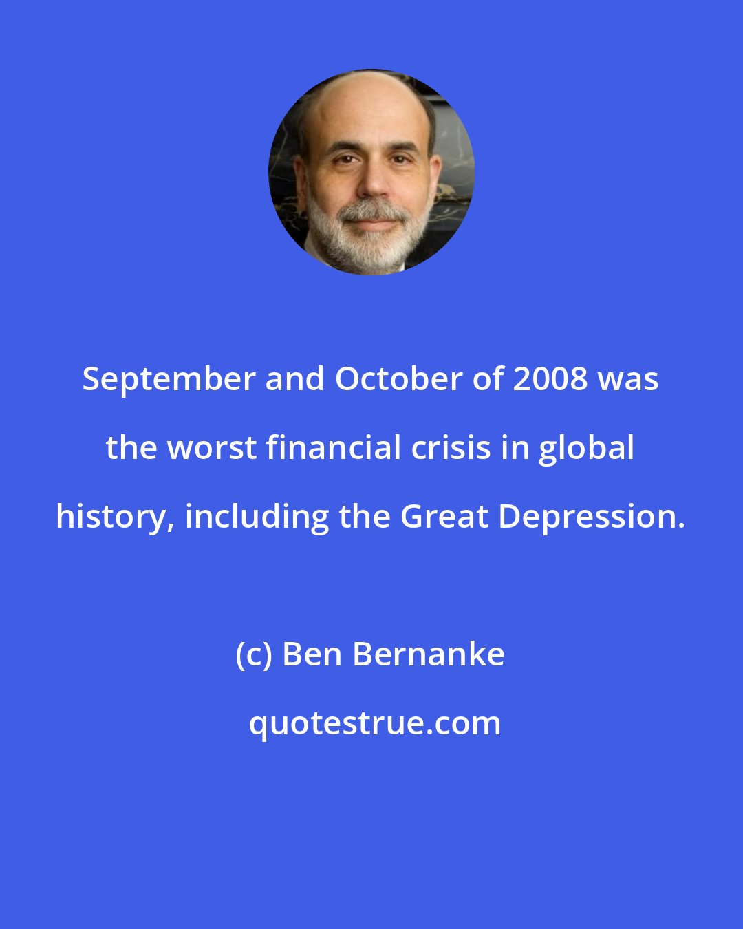 Ben Bernanke: September and October of 2008 was the worst financial crisis in global history, including the Great Depression.