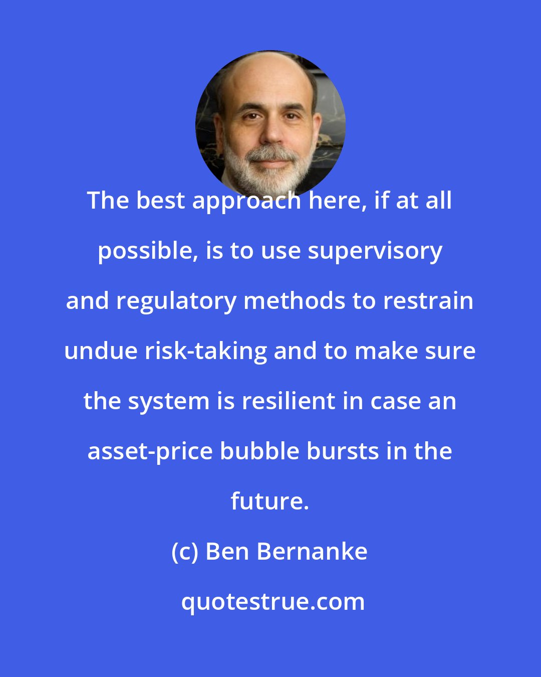 Ben Bernanke: The best approach here, if at all possible, is to use supervisory and regulatory methods to restrain undue risk-taking and to make sure the system is resilient in case an asset-price bubble bursts in the future.