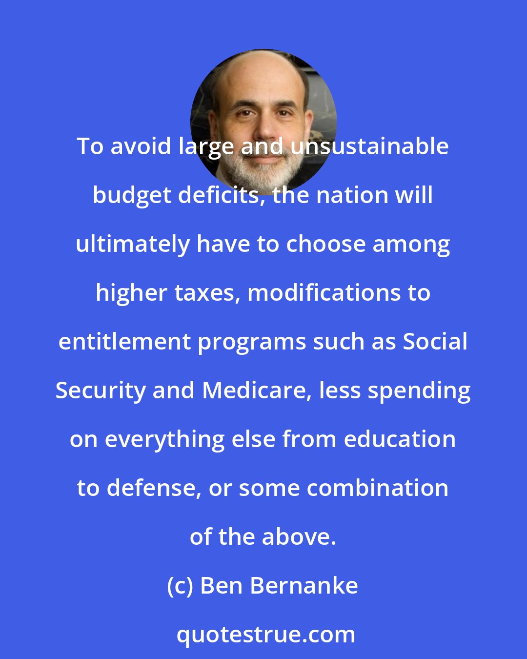 Ben Bernanke: To avoid large and unsustainable budget deficits, the nation will ultimately have to choose among higher taxes, modifications to entitlement programs such as Social Security and Medicare, less spending on everything else from education to defense, or some combination of the above.