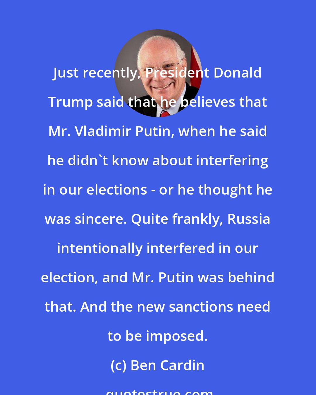 Ben Cardin: Just recently, President Donald Trump said that he believes that Mr. Vladimir Putin, when he said he didn't know about interfering in our elections - or he thought he was sincere. Quite frankly, Russia intentionally interfered in our election, and Mr. Putin was behind that. And the new sanctions need to be imposed.