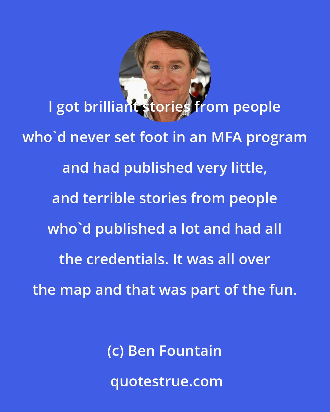 Ben Fountain: I got brilliant stories from people who'd never set foot in an MFA program and had published very little, and terrible stories from people who'd published a lot and had all the credentials. It was all over the map and that was part of the fun.