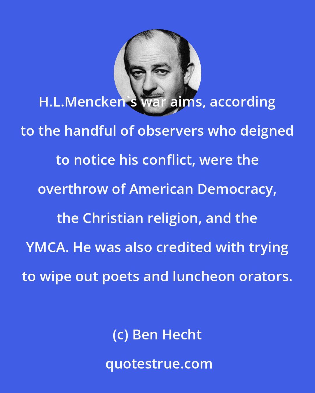 Ben Hecht: H.L.Mencken's war aims, according to the handful of observers who deigned to notice his conflict, were the overthrow of American Democracy, the Christian religion, and the YMCA. He was also credited with trying to wipe out poets and luncheon orators.