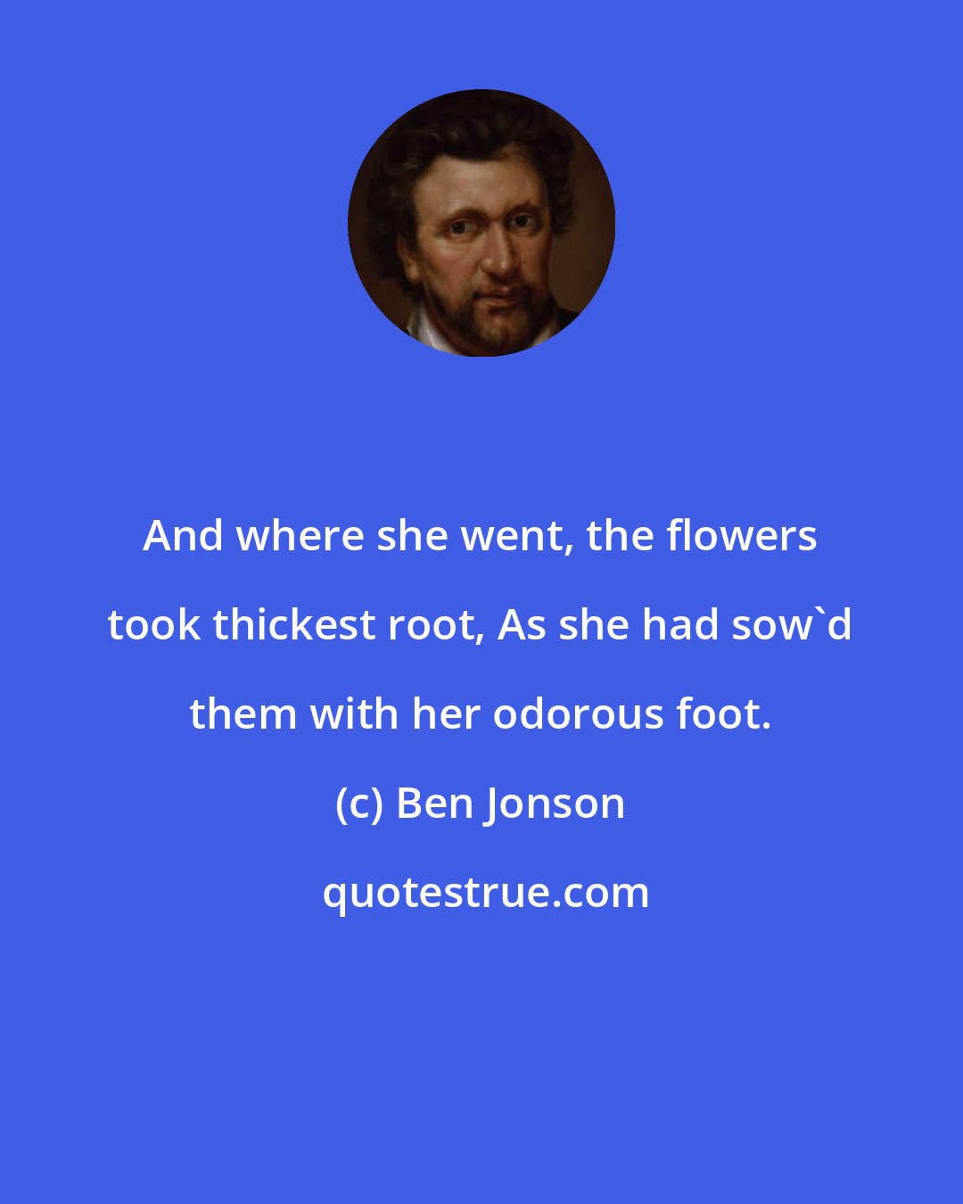 Ben Jonson: And where she went, the flowers took thickest root, As she had sow'd them with her odorous foot.