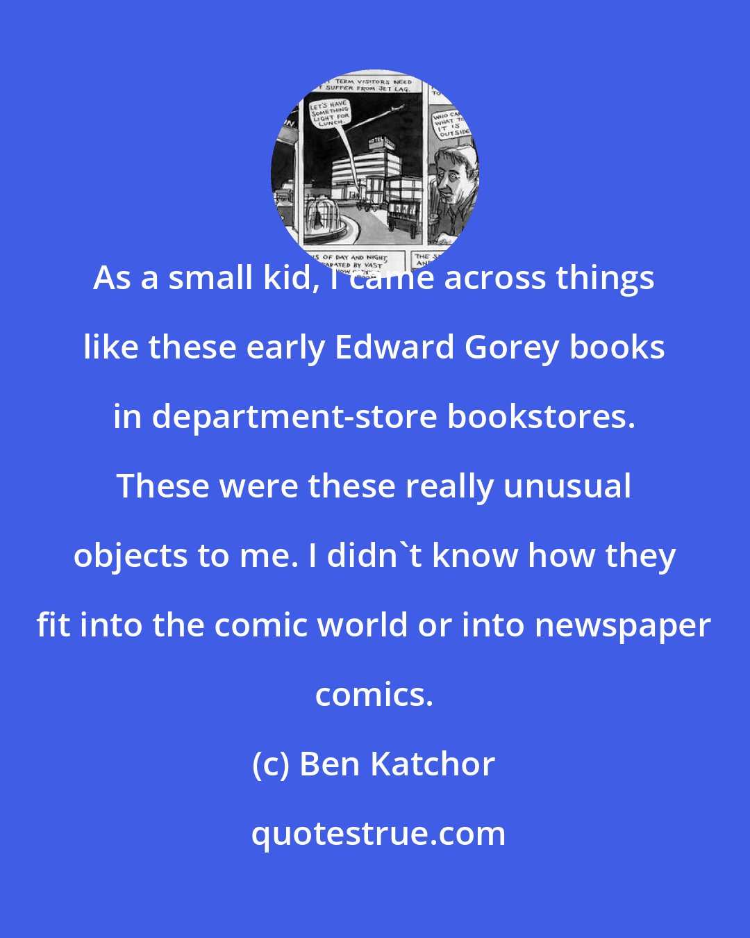 Ben Katchor: As a small kid, I came across things like these early Edward Gorey books in department-store bookstores. These were these really unusual objects to me. I didn't know how they fit into the comic world or into newspaper comics.