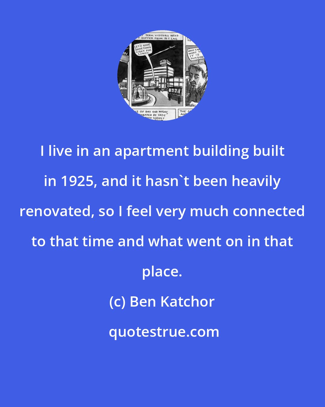 Ben Katchor: I live in an apartment building built in 1925, and it hasn't been heavily renovated, so I feel very much connected to that time and what went on in that place.