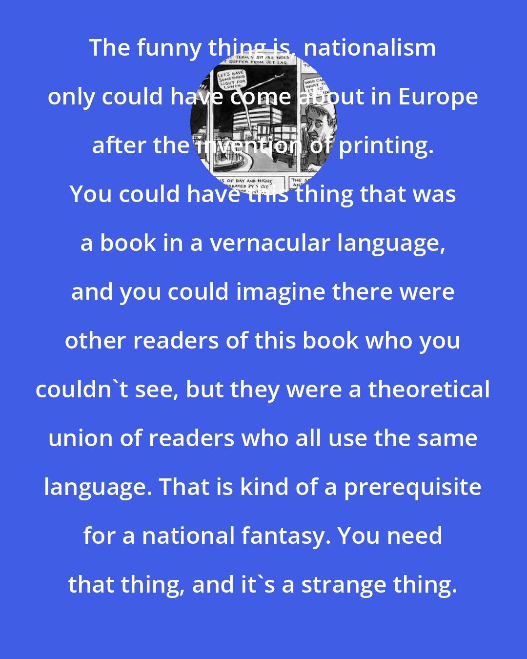 Ben Katchor: The funny thing is, nationalism only could have come about in Europe after the invention of printing. You could have this thing that was a book in a vernacular language, and you could imagine there were other readers of this book who you couldn't see, but they were a theoretical union of readers who all use the same language. That is kind of a prerequisite for a national fantasy. You need that thing, and it's a strange thing.