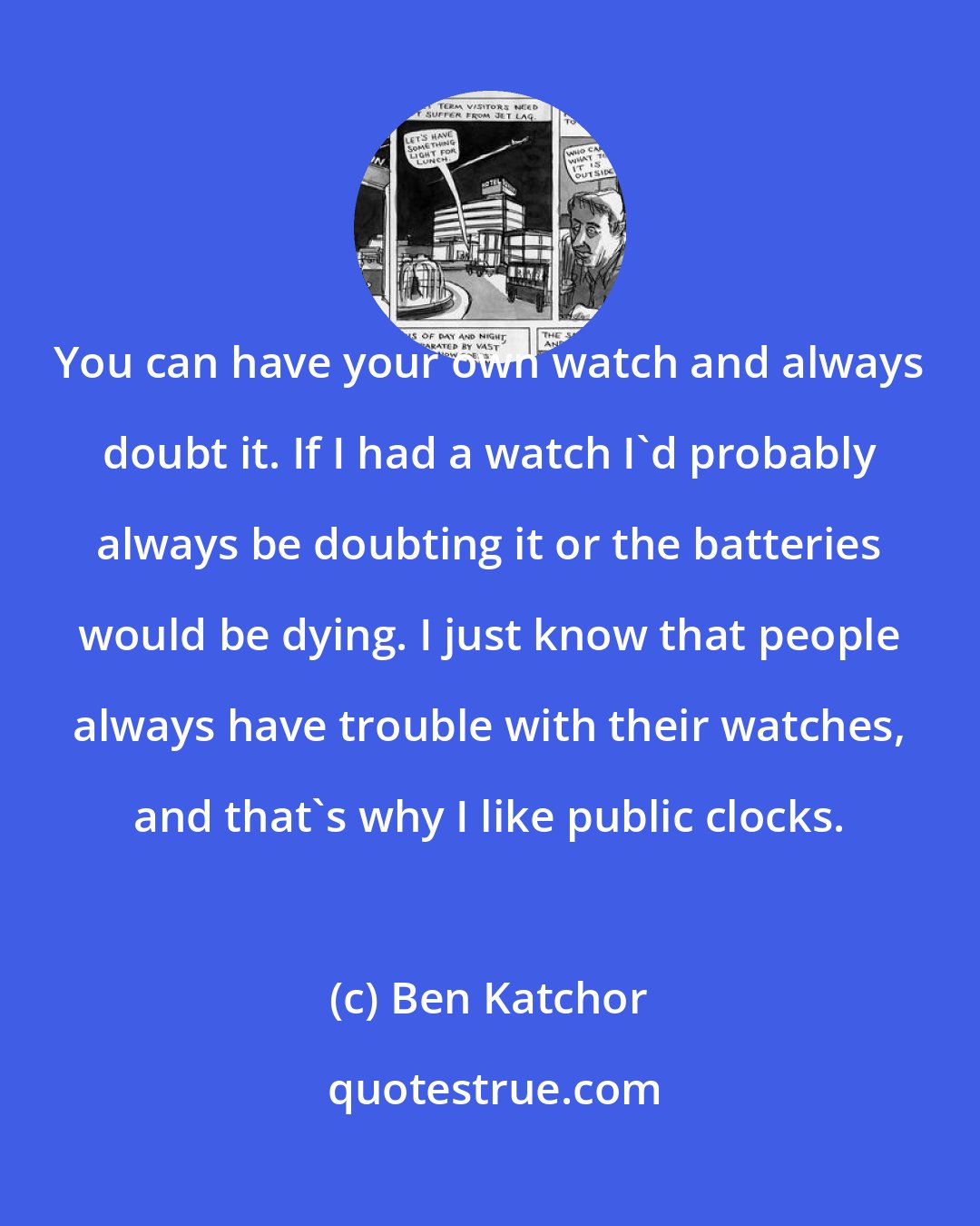 Ben Katchor: You can have your own watch and always doubt it. If I had a watch I'd probably always be doubting it or the batteries would be dying. I just know that people always have trouble with their watches, and that's why I like public clocks.