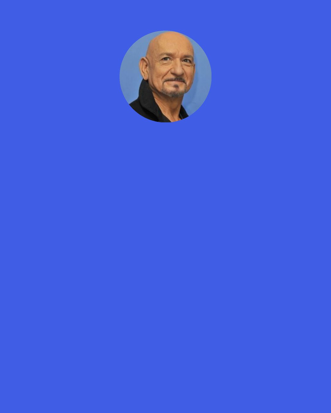 Ben Kingsley: The environment forces you to be utterly dependent between "action" and "cut" because the environment is perfect on your fellow actor. So as an acting exercise, it's absolutely thrilling that the focus that we had to bring to each other echoed in life, echoed in art. And when you get that parallel, it's really thrilling and it's full of surprises, but it all has a logic.