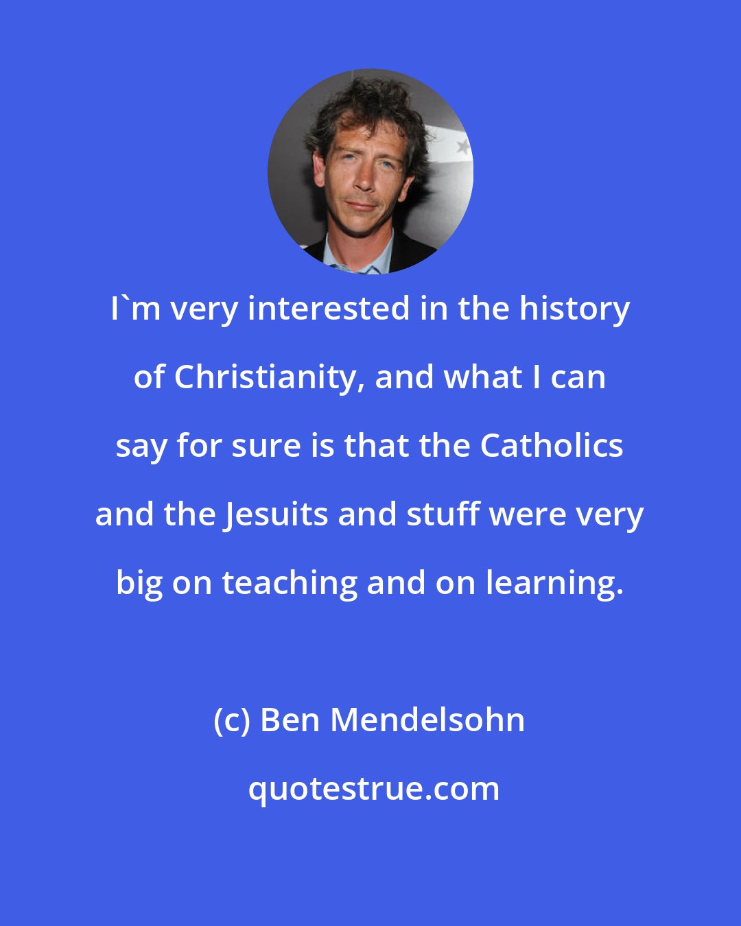 Ben Mendelsohn: I'm very interested in the history of Christianity, and what I can say for sure is that the Catholics and the Jesuits and stuff were very big on teaching and on learning.