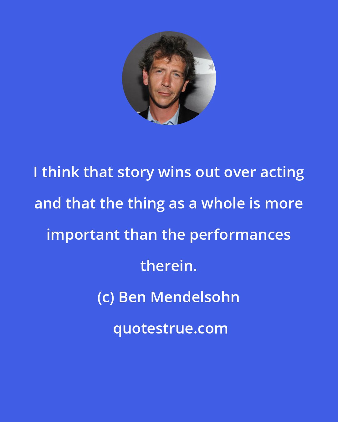 Ben Mendelsohn: I think that story wins out over acting and that the thing as a whole is more important than the performances therein.