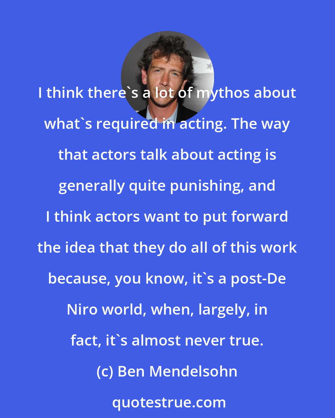 Ben Mendelsohn: I think there's a lot of mythos about what's required in acting. The way that actors talk about acting is generally quite punishing, and I think actors want to put forward the idea that they do all of this work because, you know, it's a post-De Niro world, when, largely, in fact, it's almost never true.