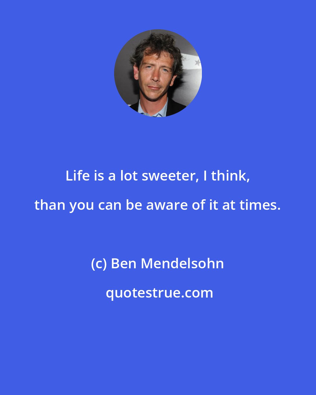 Ben Mendelsohn: Life is a lot sweeter, I think, than you can be aware of it at times.