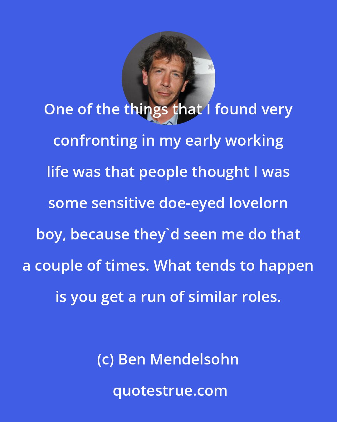 Ben Mendelsohn: One of the things that I found very confronting in my early working life was that people thought I was some sensitive doe-eyed lovelorn boy, because they'd seen me do that a couple of times. What tends to happen is you get a run of similar roles.