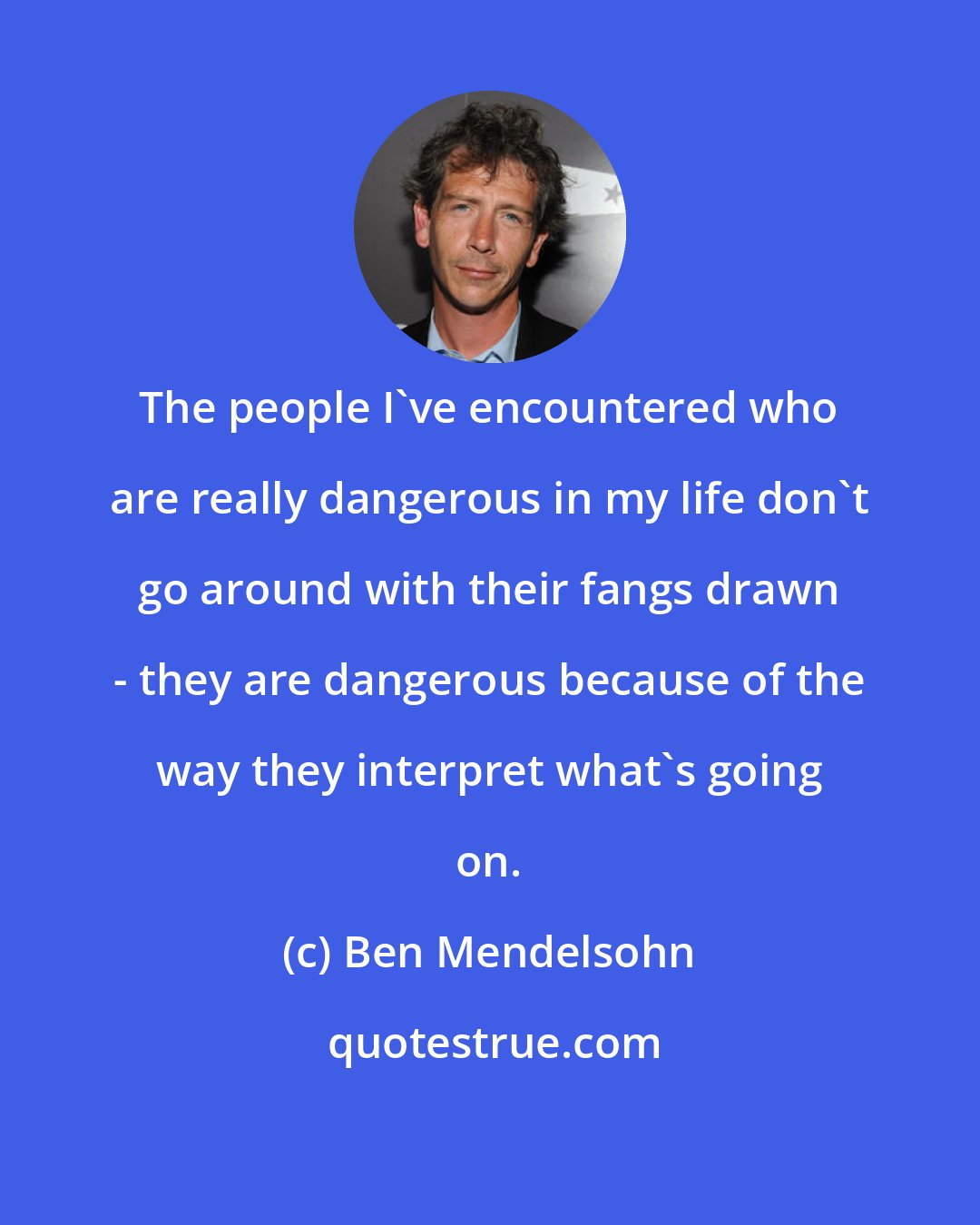 Ben Mendelsohn: The people I've encountered who are really dangerous in my life don't go around with their fangs drawn - they are dangerous because of the way they interpret what's going on.