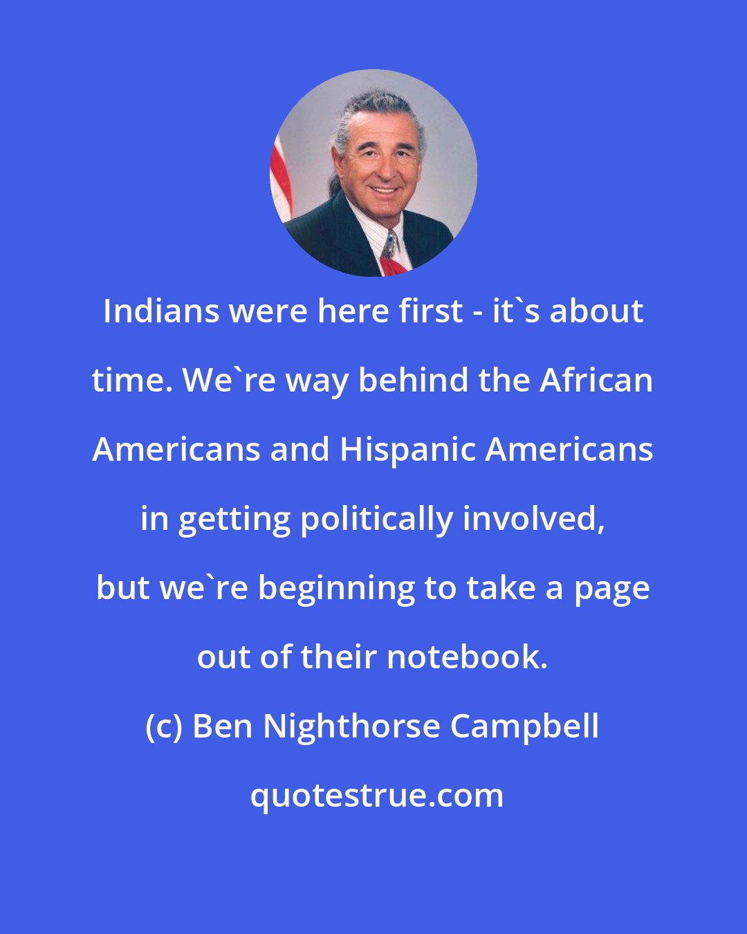 Ben Nighthorse Campbell: Indians were here first - it's about time. We're way behind the African Americans and Hispanic Americans in getting politically involved, but we're beginning to take a page out of their notebook.