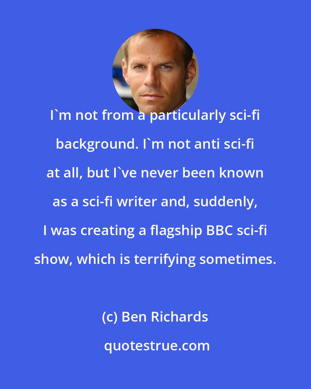 Ben Richards: I'm not from a particularly sci-fi background. I'm not anti sci-fi at all, but I've never been known as a sci-fi writer and, suddenly, I was creating a flagship BBC sci-fi show, which is terrifying sometimes.