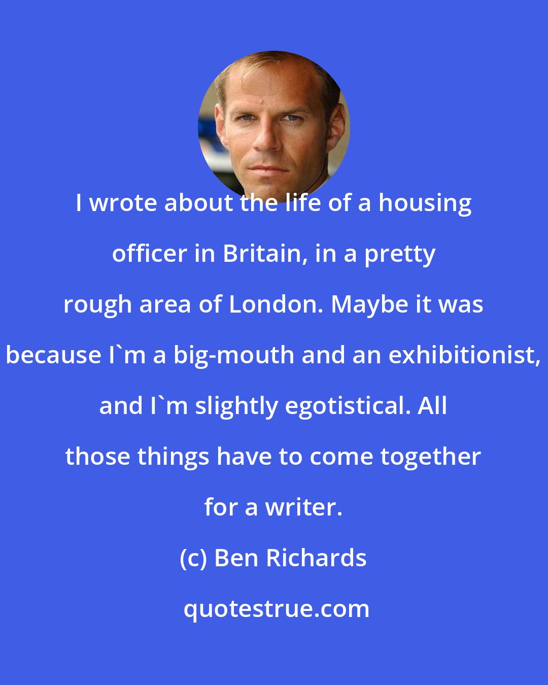 Ben Richards: I wrote about the life of a housing officer in Britain, in a pretty rough area of London. Maybe it was because I'm a big-mouth and an exhibitionist, and I'm slightly egotistical. All those things have to come together for a writer.