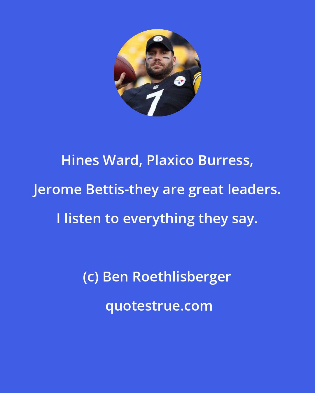 Ben Roethlisberger: Hines Ward, Plaxico Burress, Jerome Bettis-they are great leaders. I listen to everything they say.